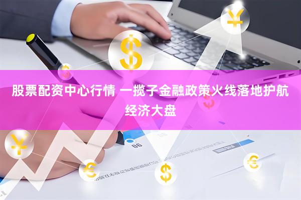 股票配资中心行情 一揽子金融政策火线落地护航经济大盘