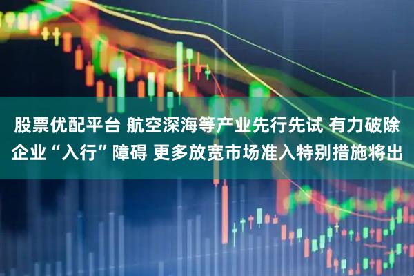 股票优配平台 航空深海等产业先行先试 有力破除企业“入行”障碍 更多放宽市场准入特别措施将出