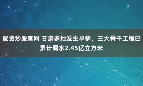 配资炒股官网 甘肃多地发生旱情，三大骨干工程已累计调水2.45亿立方米