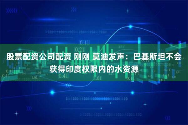 股票配资公司配资 刚刚 莫迪发声：巴基斯坦不会获得印度权限内的水资源