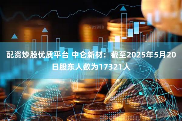 配资炒股优质平台 中仑新材：截至2025年5月20日股东人数为17321人