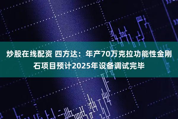 炒股在线配资 四方达：年产70万克拉功能性金刚石项目预计2025年设备调试完毕