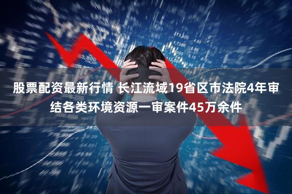 股票配资最新行情 长江流域19省区市法院4年审结各类环境资源一审案件45万余件