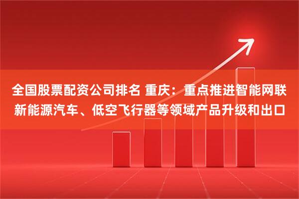 全国股票配资公司排名 重庆：重点推进智能网联新能源汽车、低空飞行器等领域产品升级和出口