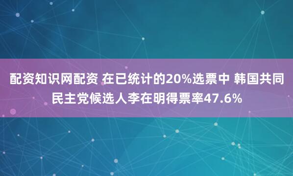 配资知识网配资 在已统计的20%选票中 韩国共同民主党候选人李在明得票率47.6%