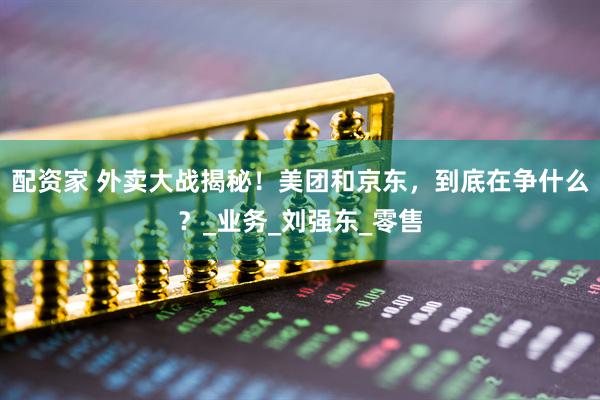 配资家 外卖大战揭秘！美团和京东，到底在争什么？_业务_刘强东_零售