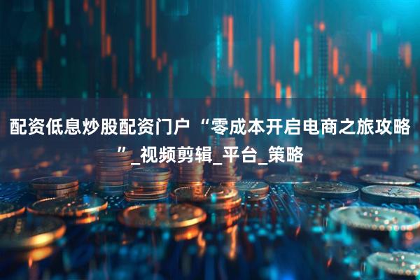 配资低息炒股配资门户 “零成本开启电商之旅攻略”_视频剪辑_平台_策略