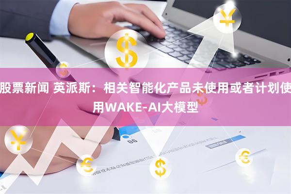 股票新闻 英派斯：相关智能化产品未使用或者计划使用WAKE-AI大模型