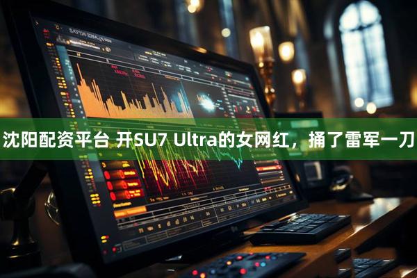 沈阳配资平台 开SU7 Ultra的女网红，捅了雷军一刀