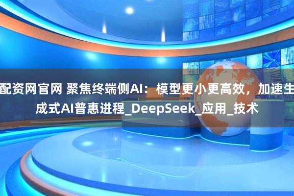 配资网官网 聚焦终端侧AI：模型更小更高效，加速生成式AI普惠进程_DeepSeek_应用_技术