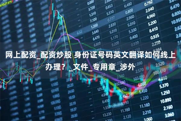 网上配资_配资炒股 身份证号码英文翻译如何线上办理？_文件_专用章_涉外