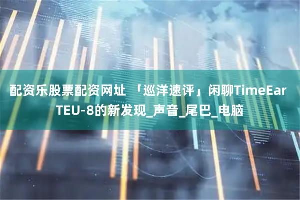 配资乐股票配资网址 「巡洋速评」闲聊TimeEar TEU-8的新发现_声音_尾巴_电脑
