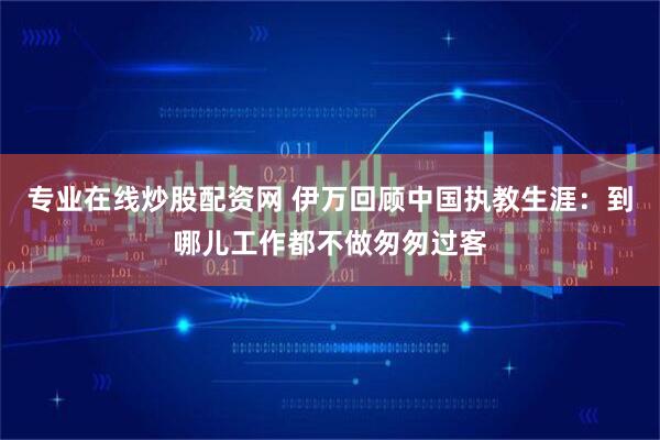 专业在线炒股配资网 伊万回顾中国执教生涯：到哪儿工作都不做匆匆过客