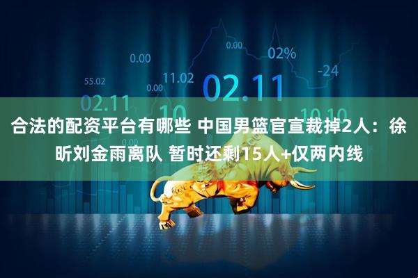 合法的配资平台有哪些 中国男篮官宣裁掉2人：徐昕刘金雨离队 暂时还剩15人+仅两内线