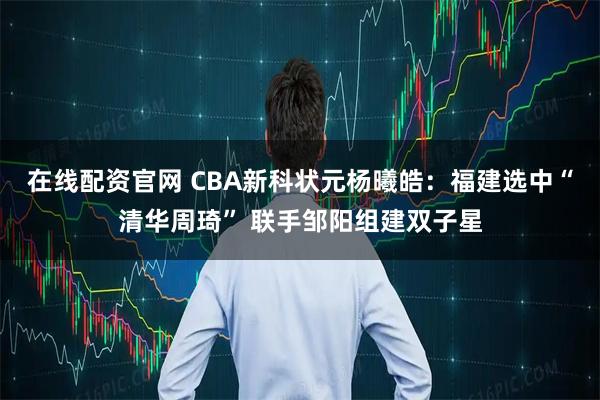 在线配资官网 CBA新科状元杨曦皓：福建选中“清华周琦” 联手邹阳组建双子星