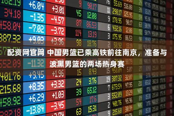 配资网官网 中国男篮已乘高铁前往南京，准备与波黑男篮的两场热身赛