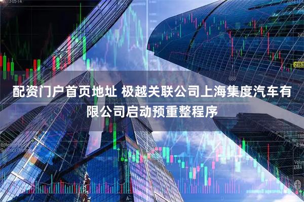配资门户首页地址 极越关联公司上海集度汽车有限公司启动预重整程序